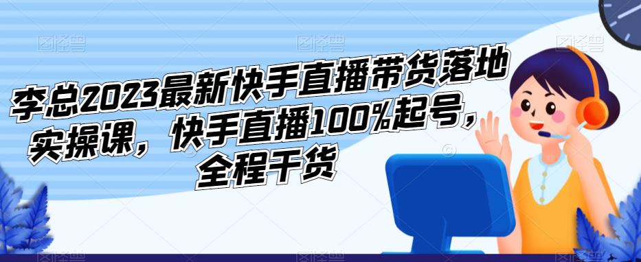 李总2023最新快手直播带货落地实操课，快手直播100%起号，全程干货-圆梦资源网