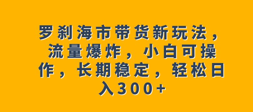 罗刹海市带货新玩法，流量爆炸，小白可操作，长期稳定，轻松日入300+【揭秘】-圆梦资源网