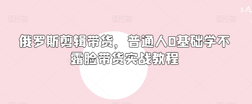 俄罗斯产品剪辑带货，普通人0基础学不露脸带货实战教程-圆梦资源网