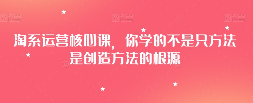 淘系运营核心课，你学的不是只方法是创造方法的根源-圆梦资源网