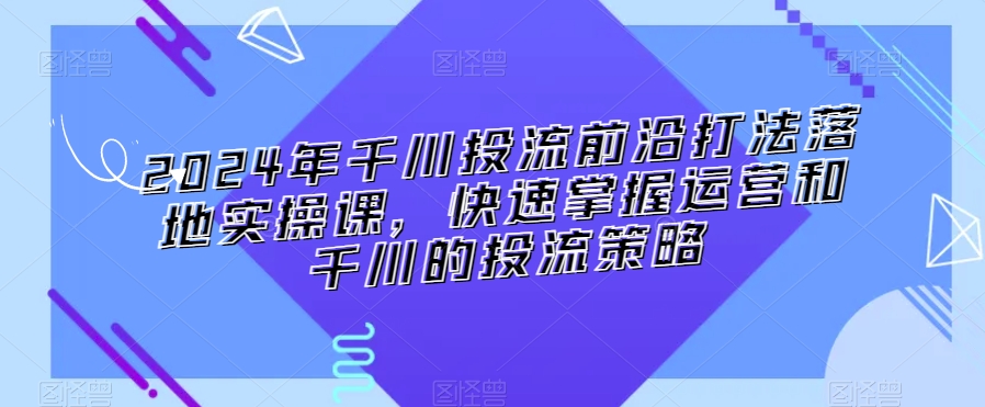 2024年千川投流前沿打法落地实操课，快速掌握运营和千川的投流策略-圆梦资源网