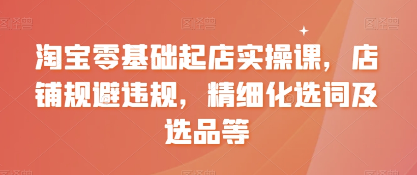 淘宝零基础起店实操课，店铺规避违规，精细化选词及选品等-圆梦资源网