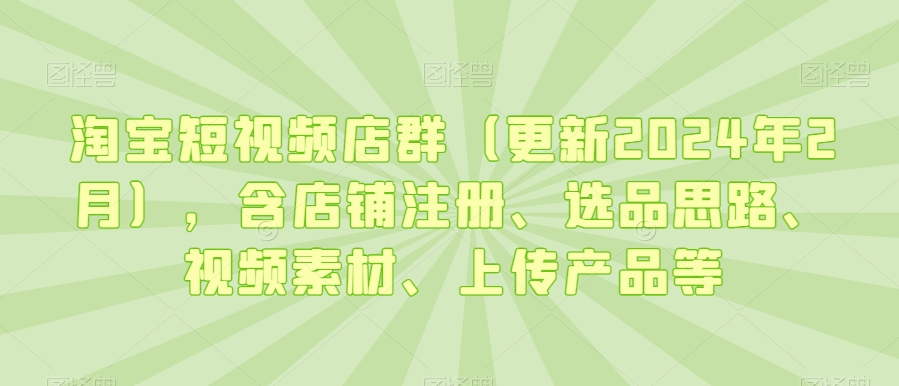 淘宝短视频店群（更新2024年2月），含店铺注册、选品思路、视频素材、上传产品等-圆梦资源网