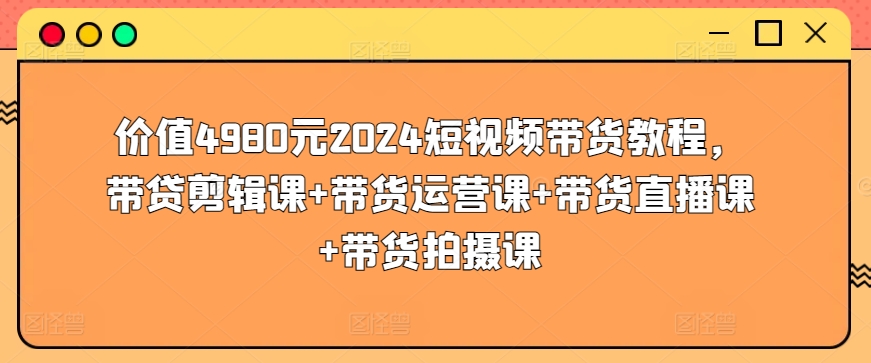 价值4980元2024短视频带货教程，带贷剪辑课+带货运营课+带货直播课+带货拍摄课-圆梦资源网