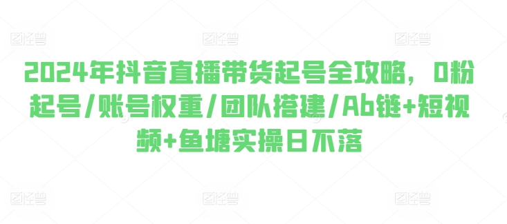 2024年抖音直播带货起号全攻略，0粉起号/账号权重/团队搭建/Ab链+短视频+鱼塘实操日不落-圆梦资源网