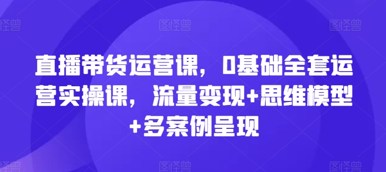 直播带货运营课，0基础全套运营实操课，流量变现+思维模型+多案例呈现-圆梦资源网