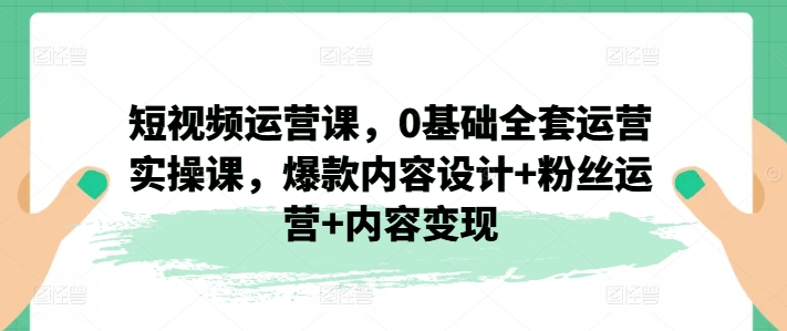 短视频运营课，0基础全套运营实操课，爆款内容设计+粉丝运营+内容变现-圆梦资源网