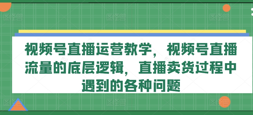 视频号直播运营教学，视频号直播流量的底层逻辑，直播卖货过程中遇到的各种问题-圆梦资源网