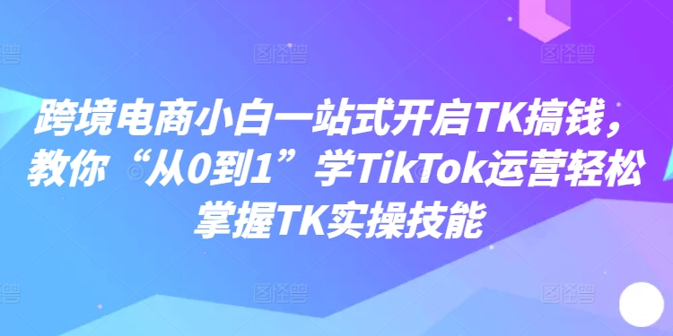 跨境电商小白一站式开启TK搞钱，教你“从0到1”学TikTok运营轻松掌握TK实操技能-圆梦资源网