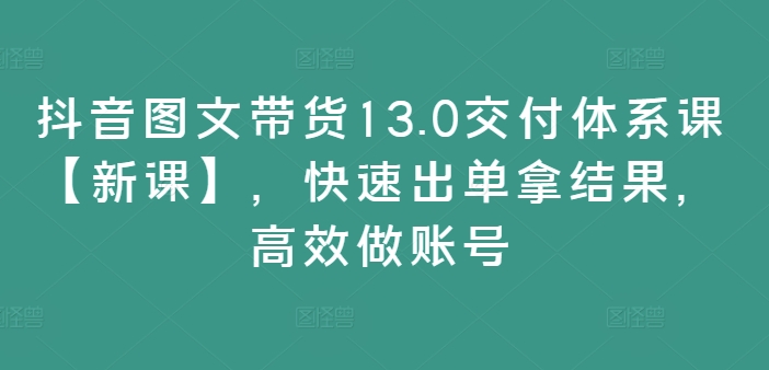 抖音图文带货13.0交付体系课【新课】，快速出单拿结果，高效做账号-圆梦资源网