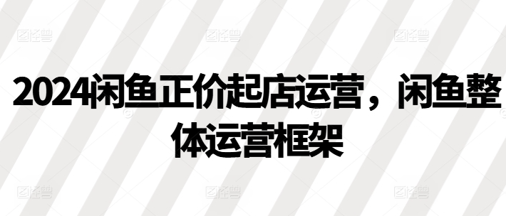 2024闲鱼正价起店运营，闲鱼整体运营框架-圆梦资源网