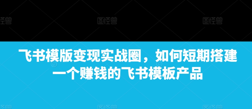 飞书模版变现实战圈，如何短期搭建一个赚钱的飞书模板产品-圆梦资源网