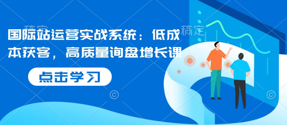 国际站运营实战系统：低成本获客，高质量询盘增长课-圆梦资源网